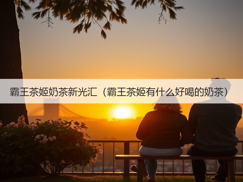 霸王茶姬奶茶新光汇（霸王茶姬有什么好喝的奶茶）