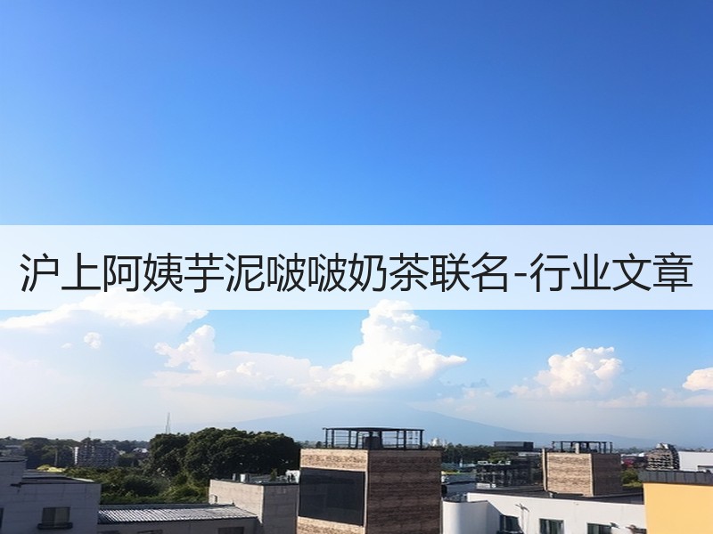 沪上阿姨芋泥啵啵奶茶联名-行业文章