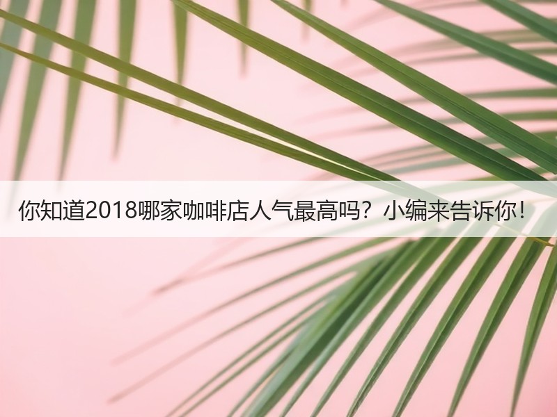 你知道2018哪家咖啡店人气最高吗？小编来告诉你！